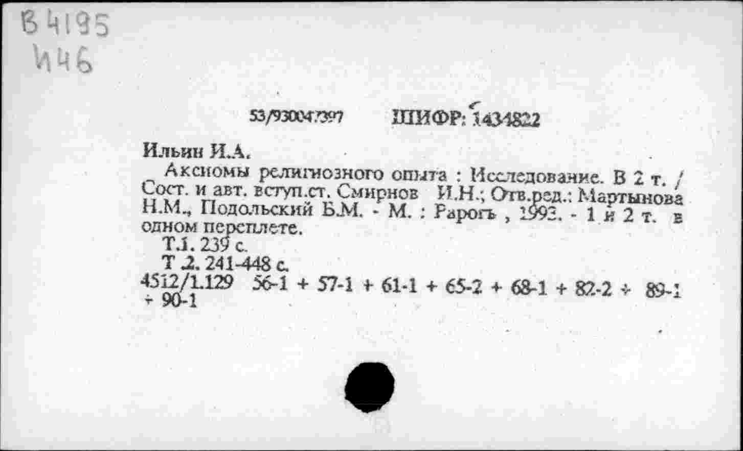 ﻿В 4195 VI Ч ь
53/930С4.П97 ШИФР: 5 434822
Ильин И.А.
Аксиомы религиозного опыта : Исследование В 2т / павт- Есгуп^Смирнов И.Н.; Отв.рэд.: Мартыном Н.М, Подольский Ь.М, - М. : Рарогь , 1993. - 1 й 2 т = одном переплете.
ТЛ.239с.
Т 2.241-448 с.
45^/1.129 56-1 + 57-1 4 61-1 + 65-2 + 68-1 + 82-2 -> 89-1